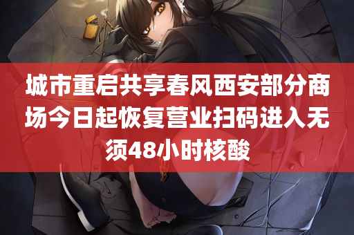 城市重启共享春风西安部分商场今日起恢复营业扫码进入无须48小时核酸