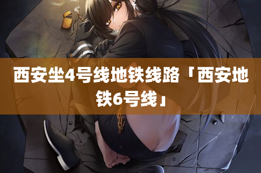 西安坐4号线地铁线路「西安地铁6号线」