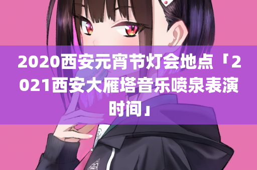 2020西安元宵节灯会地点「2021西安大雁塔音乐喷泉表演时间」