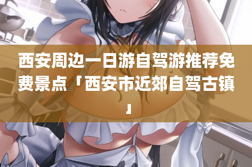 西安周边一日游自驾游推荐免费景点「西安市近郊自驾古镇」