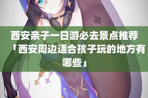 西安亲子一日游必去景点推荐「西安周边适合孩子玩的地方有哪些」