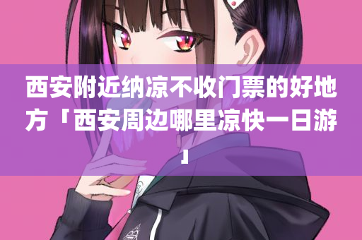 西安附近纳凉不收门票的好地方「西安周边哪里凉快一日游」