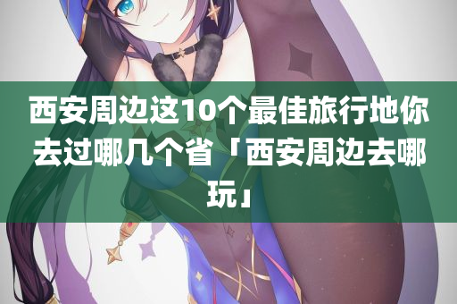 西安周边这10个最佳旅行地你去过哪几个省「西安周边去哪玩」