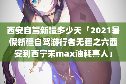 西安自驾新疆多少天「2021暑假新疆自驾游行者无疆之六西安到西宁宋max油耗喜人」