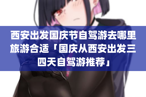 西安出发国庆节自驾游去哪里旅游合适「国庆从西安出发三四天自驾游推荐」