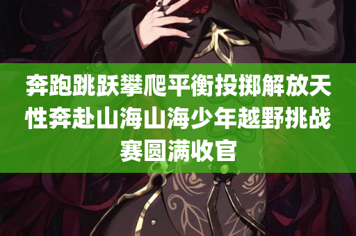 奔跑跳跃攀爬平衡投掷解放天性奔赴山海山海少年越野挑战赛圆满收官