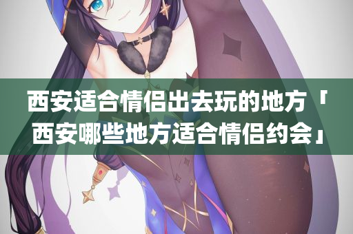 西安适合情侣出去玩的地方「西安哪些地方适合情侣约会」