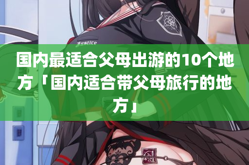 国内最适合父母出游的10个地方「国内适合带父母旅行的地方」
