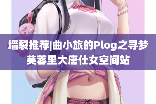 墙裂推荐|曲小旅的Plog之寻梦芙蓉里大唐仕女空间站