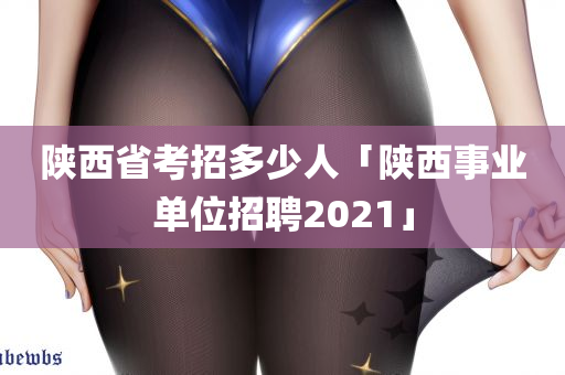 陕西省考招多少人「陕西事业单位招聘2021」