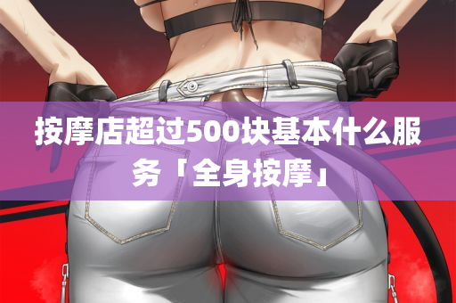 按摩店超过500块基本什么服务「全身按摩」