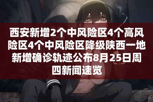 西安新增2个中风险区4个高风险区4个中风险区降级陕西一地新增确诊轨迹公布8月25日周四新闻速览