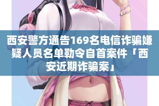 西安警方通告169名电信诈骗嫌疑人员名单勒令自首案件「西安近期诈骗案」