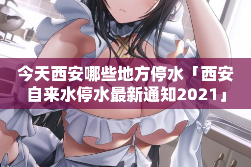 今天西安哪些地方停水「西安自来水停水最新通知2021」