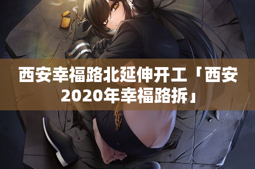 西安幸福路北延伸开工「西安2020年幸福路拆」