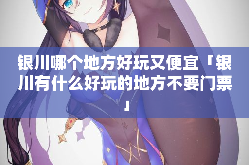 银川哪个地方好玩又便宜「银川有什么好玩的地方不要门票」