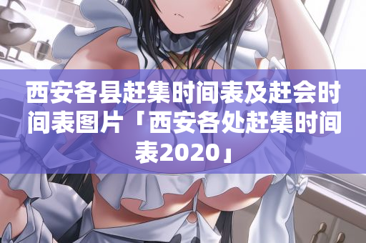 西安各县赶集时间表及赶会时间表图片「西安各处赶集时间表2020」