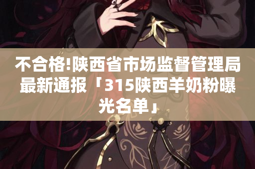 不合格!陕西省市场监督管理局最新通报「315陕西羊奶粉曝光名单」