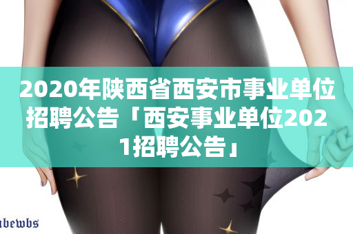 2020年陕西省西安市事业单位招聘公告「西安事业单位2021招聘公告」