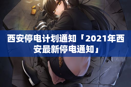 西安停电计划通知「2021年西安最新停电通知」