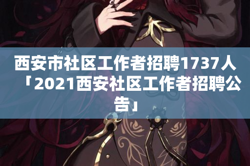 西安市社区工作者招聘1737人「2021西安社区工作者招聘公告」