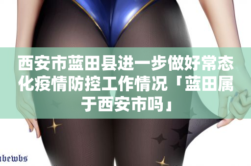 西安市蓝田县进一步做好常态化疫情防控工作情况「蓝田属于西安市吗」