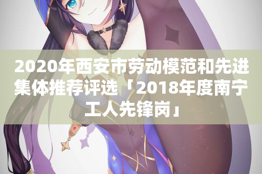 2020年西安市劳动模范和先进集体推荐评选「2018年度南宁工人先锋岗」