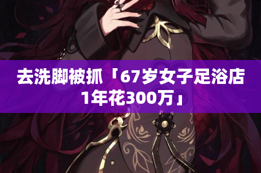 去洗脚被抓「67岁女子足浴店1年花300万」