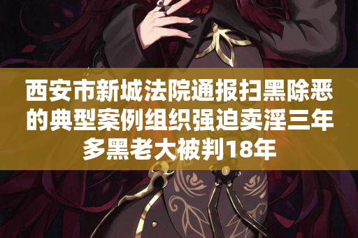 西安市新城法院通报扫黑除恶的典型案例组织强迫卖淫三年多黑老大被判18年