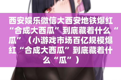 西安娱乐微信大西安地铁爆红“合成大西瓜”到底藏着什么“瓜”（小游戏市场百亿规模爆红“合成大西瓜”到底藏着什么“瓜”）