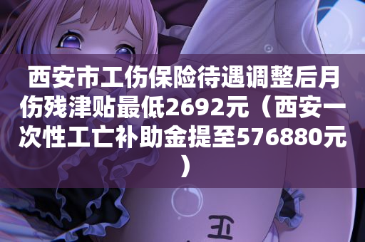 西安市工伤保险待遇调整后月伤残津贴最低2692元（西安一次性工亡补助金提至576880元）