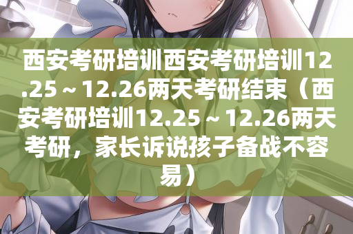 西安考研培训西安考研培训12.25～12.26两天考研结束（西安考研培训12.25～12.26两天考研，家长诉说孩子备战不容易）