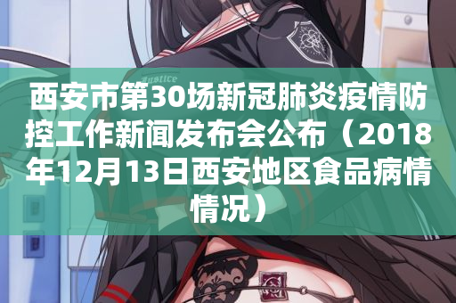 西安市第30场新冠肺炎疫情防控工作新闻发布会公布（2018年12月13日西安地区食品病情情况）