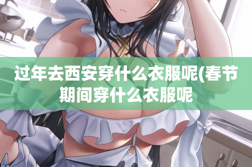 过年去西安穿什么衣服呢(春节期间穿什么衣服呢