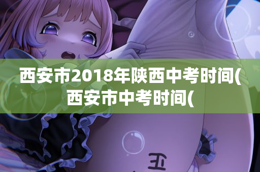 西安市2018年陕西中考时间(西安市中考时间(