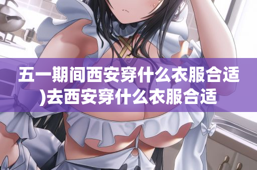 五一期间西安穿什么衣服合适)去西安穿什么衣服合适