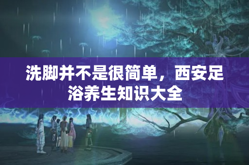 洗脚并不是很简单，西安足浴养生知识大全