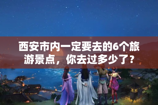 西安市内一定要去的6个旅游景点，你去过多少了？