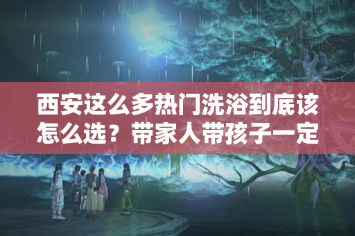 西安这么多热门洗浴到底该怎么选？带家人带孩子一定不能选错！