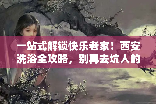 一站式解锁快乐老家！西安洗浴全攻略，别再去坑人的小作坊了