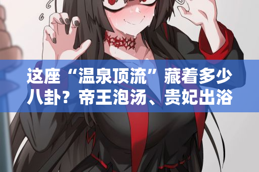 这座“温泉顶流”藏着多少八卦？帝王泡汤、贵妃出浴？西安娱乐洗浴