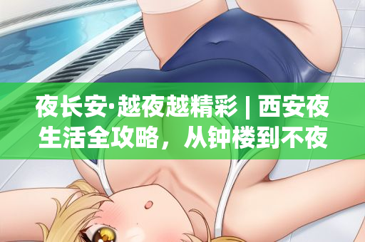 夜长安·越夜越精彩 | 西安夜生活全攻略，从钟楼到不夜城玩转古城之夜