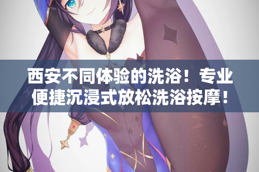 西安不同体验的洗浴！专业便捷沉浸式放松洗浴按摩！